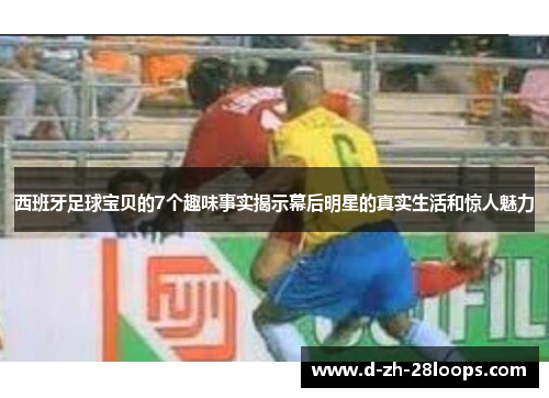 西班牙足球宝贝的7个趣味事实揭示幕后明星的真实生活和惊人魅力