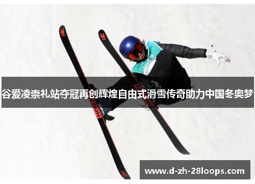 谷爱凌崇礼站夺冠再创辉煌自由式滑雪传奇助力中国冬奥梦 谷爱凌崇礼站夺冠再创辉煌自由式滑雪传奇助力中国冬奥梦