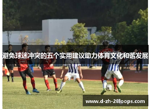 避免球迷冲突的五个实用建议助力体育文化和谐发展 避免球迷冲突的五个实用建议助力体育文化和谐发展