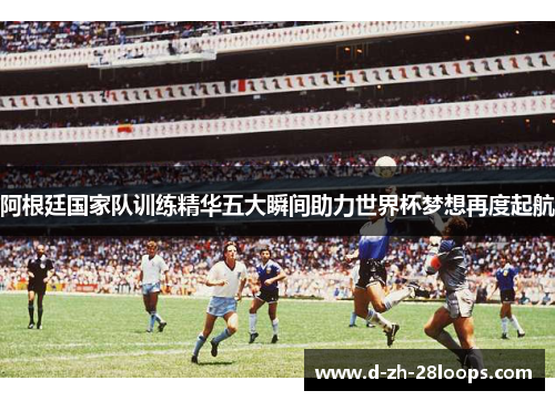 阿根廷国家队训练精华五大瞬间助力世界杯梦想再度起航
