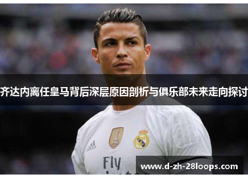 齐达内离任皇马背后深层原因剖析与俱乐部未来走向探讨